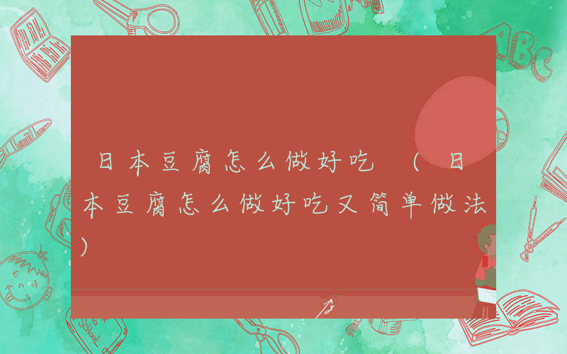 日本豆腐怎么做好吃 (日本豆腐怎么做好吃又简单做法)